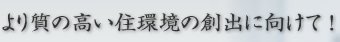 より質の高い住環境の創出に向けて ！