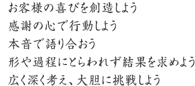 お客様の喜びを創造しよう
感謝の心で行動しよう
本音で語り合おう
形や過程にとらわれず結果を求めよう
広く深く考え、大胆に挑戦しよう