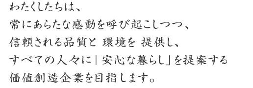 わたくしたちは、
常にあらたな感動を呼び起こしつつ、
信頼される品質と 環境を 提供し、
すべての人々に「安心な暮らし」を提案する
価値創造企業を目指します。