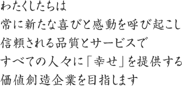 わたくしたちは
常に新たな喜びと感動を呼び起こし
信頼される品質とサービスで
すべての人々に「幸せ」を提供する
価値創造企業を目指します