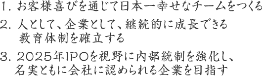 1. お客様喜びを通じて日本一幸せなチームをつくる
2. 人として、企業として、継続的に成長できる教育体制を確立する
3. 2025年IPOを視野に内部統制を強化し、名実ともに会社に認められる企業を目指す